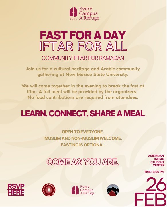 The image is a promotional flyer for an event titled "Fast for a Day, Iftar For All." The background is a gradient of light gold, featuring subtle abstract patterns for texture. At the top, the logo of "Every Campus A Refuge" appears in maroon with a stylized building icon. Below the logo, bold maroon text announces the event's title, "FAST FOR A DAY, IFTAR FOR ALL," followed by smaller red text stating, "Community Iftar for Ramadan." There is an invitation to join a cultural gathering at New Mexico State University, promising a meal provided by organizers without requiring food contributions from attendees. The text "LEARN. CONNECT. SHARE A MEAL." is highlighted prominently in bold maroon. Additional details specify inclusivity and optional fasting. At the bottom, maroon text advises attendees to "COME AS YOU ARE," with event location details: American Indian Student Center, date February 26, and time 5:00 PM. An RSVP section and logos of related institutions are included at the bottom left.  Alt-text:  Flyer for "Fast for a Day, Iftar For All" event on February 26 at 5:00 PM at American Indian Student Center, NMSU.  Transcribed Text:  Every Campus A Refuge FAST FOR A DAY IFTAR FOR ALL COMMUNITY IFTAR FOR RAMADAN  Join us for a cultural heritage and Arabic community gathering at New Mexico State University.  We will come together in the evening to break the fast at iftar. A full meal will be provided by the organizers. No food contributions are required from attendees.  LEARN. CONNECT. SHARE A MEAL  OPEN TO EVERYONE. MUSLIM AND NON-MUSLIM WELCOME. FASTING IS OPTIONAL.  COME AS YOU ARE.  RSVP HERE  AMERICAN INDIAN STUDENT CENTER 26 FEB TIME: 5:00 PM